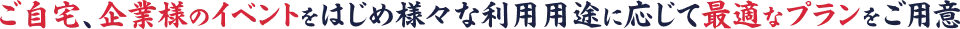 ご自宅、企業様のイベントをはじめ様々な利用用途に応じて最適なプランをご用意